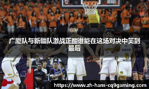 广厦队与新疆队激战正酣谁能在这场对决中笑到最后